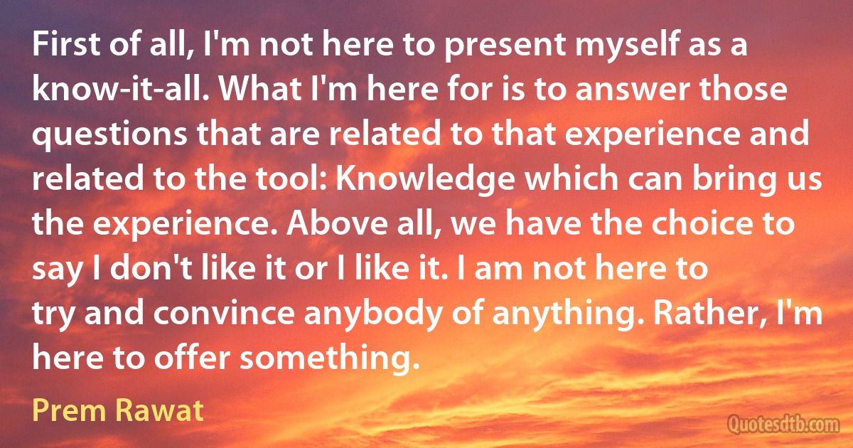 First of all, I'm not here to present myself as a know-it-all. What I'm here for is to answer those questions that are related to that experience and related to the tool: Knowledge which can bring us the experience. Above all, we have the choice to say I don't like it or I like it. I am not here to try and convince anybody of anything. Rather, I'm here to offer something. (Prem Rawat)