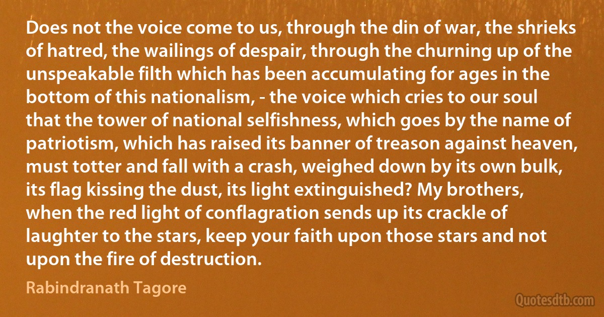 Does not the voice come to us, through the din of war, the shrieks of hatred, the wailings of despair, through the churning up of the unspeakable filth which has been accumulating for ages in the bottom of this nationalism, - the voice which cries to our soul that the tower of national selfishness, which goes by the name of patriotism, which has raised its banner of treason against heaven, must totter and fall with a crash, weighed down by its own bulk, its flag kissing the dust, its light extinguished? My brothers, when the red light of conflagration sends up its crackle of laughter to the stars, keep your faith upon those stars and not upon the fire of destruction. (Rabindranath Tagore)