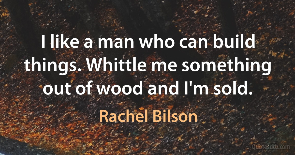 I like a man who can build things. Whittle me something out of wood and I'm sold. (Rachel Bilson)