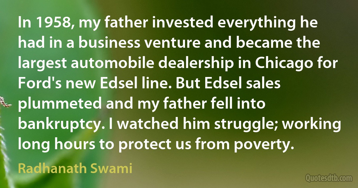 In 1958, my father invested everything he had in a business venture and became the largest automobile dealership in Chicago for Ford's new Edsel line. But Edsel sales plummeted and my father fell into bankruptcy. I watched him struggle; working long hours to protect us from poverty. (Radhanath Swami)