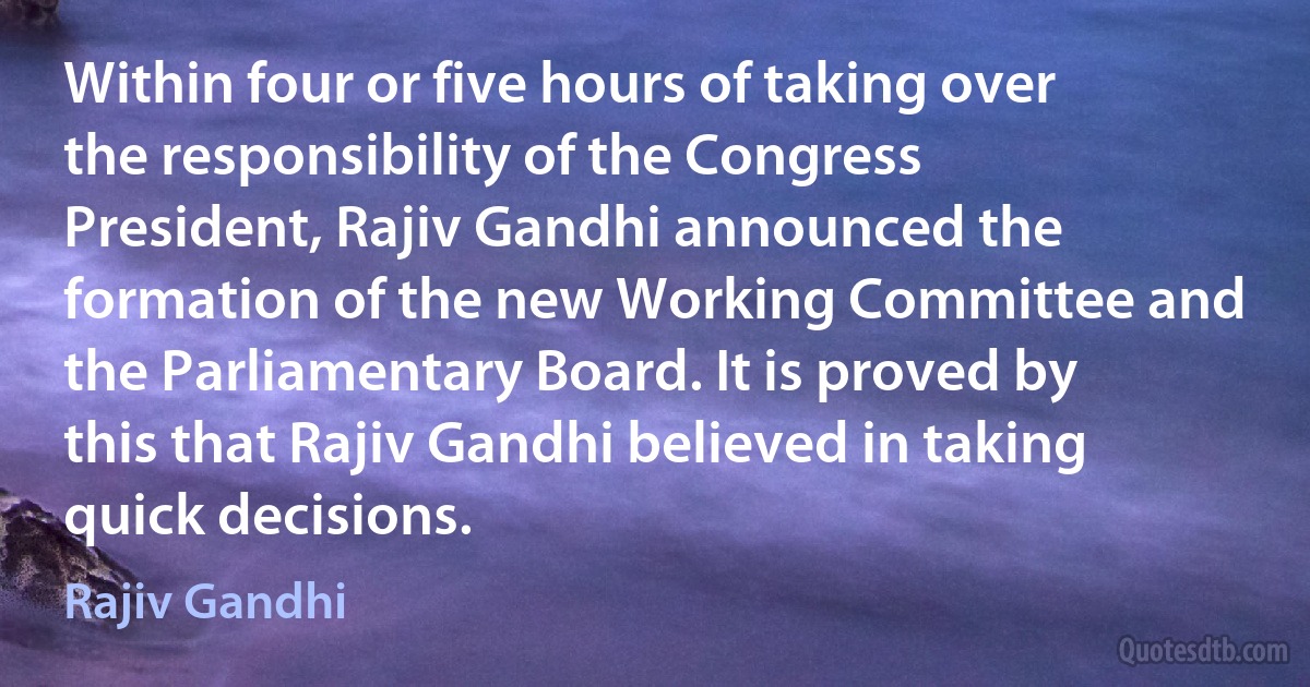 Within four or five hours of taking over the responsibility of the Congress President, Rajiv Gandhi announced the formation of the new Working Committee and the Parliamentary Board. It is proved by this that Rajiv Gandhi believed in taking quick decisions. (Rajiv Gandhi)