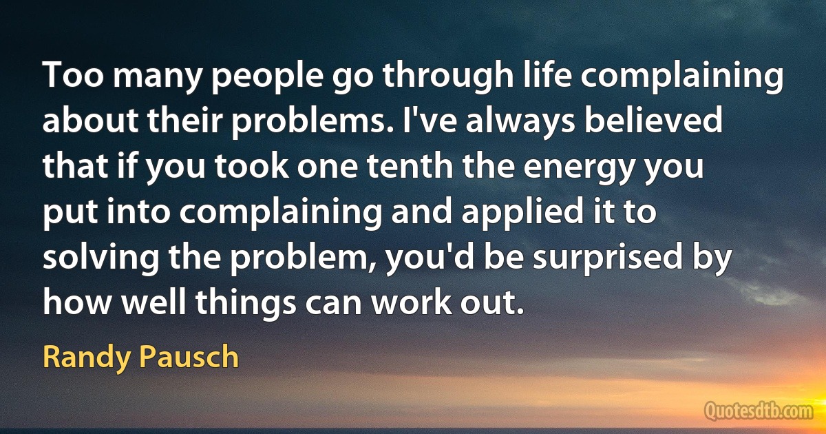 Too many people go through life complaining about their problems. I've always believed that if you took one tenth the energy you put into complaining and applied it to solving the problem, you'd be surprised by how well things can work out. (Randy Pausch)