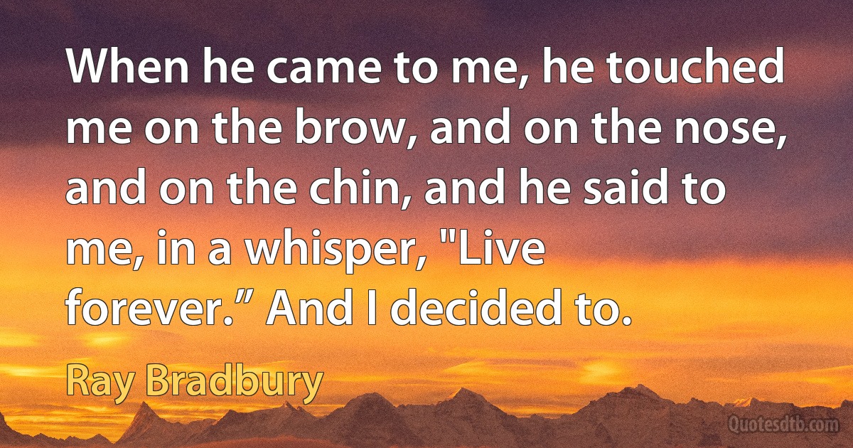 When he came to me, he touched me on the brow, and on the nose, and on the chin, and he said to me, in a whisper, "Live forever.” And I decided to. (Ray Bradbury)