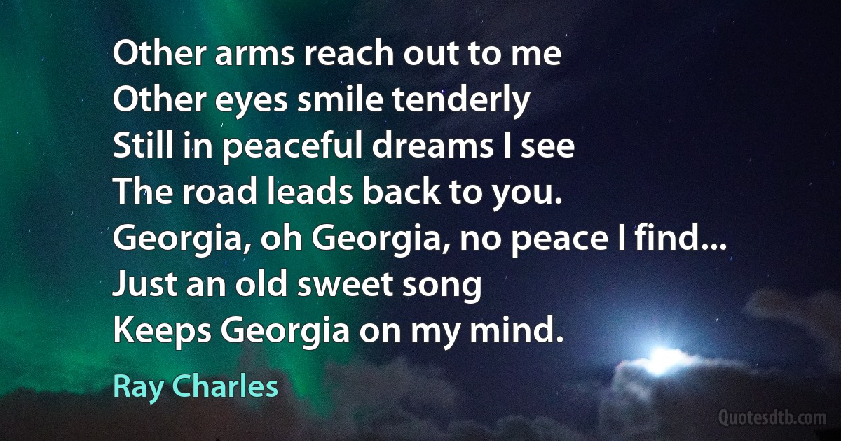 Other arms reach out to me
Other eyes smile tenderly
Still in peaceful dreams I see
The road leads back to you.
Georgia, oh Georgia, no peace I find...
Just an old sweet song
Keeps Georgia on my mind. (Ray Charles)