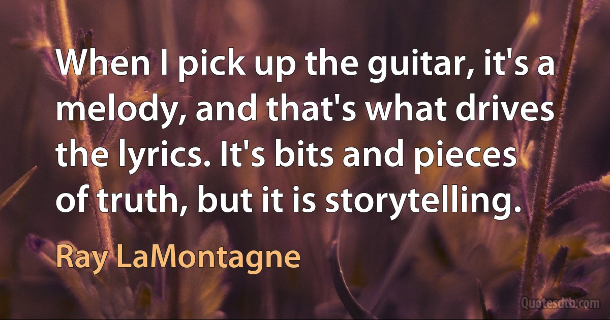 When I pick up the guitar, it's a melody, and that's what drives the lyrics. It's bits and pieces of truth, but it is storytelling. (Ray LaMontagne)