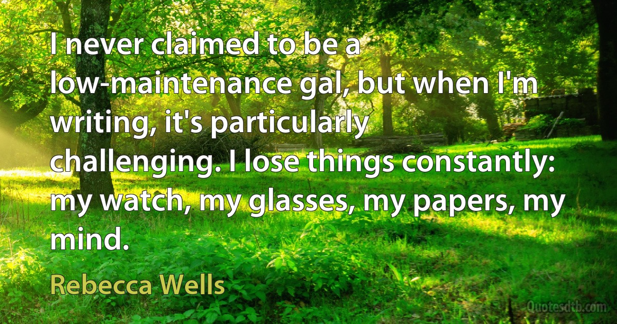 I never claimed to be a low-maintenance gal, but when I'm writing, it's particularly challenging. I lose things constantly: my watch, my glasses, my papers, my mind. (Rebecca Wells)