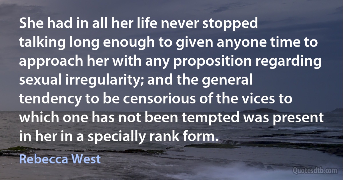 She had in all her life never stopped talking long enough to given anyone time to approach her with any proposition regarding sexual irregularity; and the general tendency to be censorious of the vices to which one has not been tempted was present in her in a specially rank form. (Rebecca West)