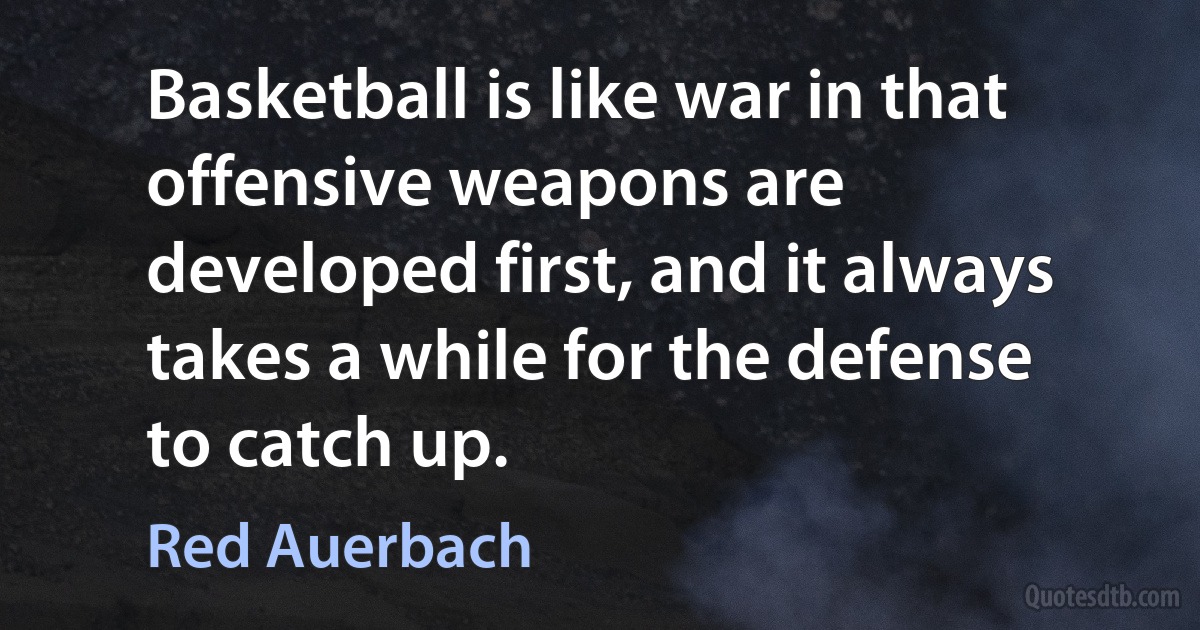 Basketball is like war in that offensive weapons are developed first, and it always takes a while for the defense to catch up. (Red Auerbach)