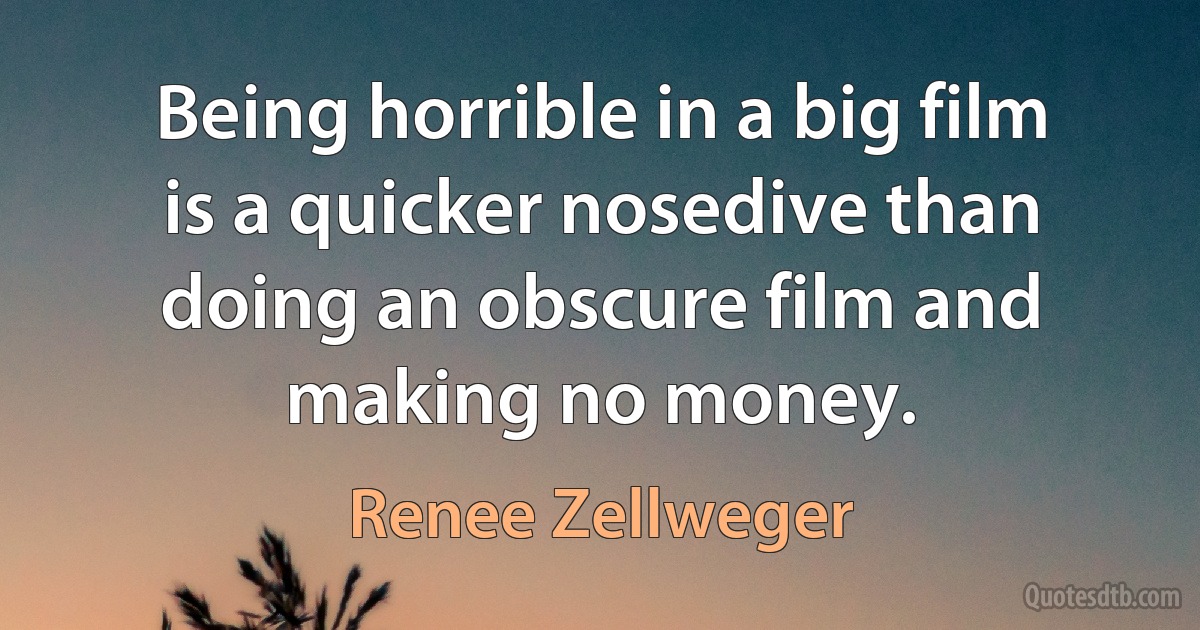 Being horrible in a big film is a quicker nosedive than doing an obscure film and making no money. (Renee Zellweger)