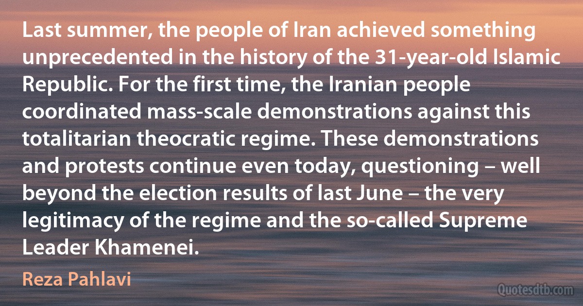 Last summer, the people of Iran achieved something unprecedented in the history of the 31-year-old Islamic Republic. For the first time, the Iranian people coordinated mass-scale demonstrations against this totalitarian theocratic regime. These demonstrations and protests continue even today, questioning – well beyond the election results of last June – the very legitimacy of the regime and the so-called Supreme Leader Khamenei. (Reza Pahlavi)