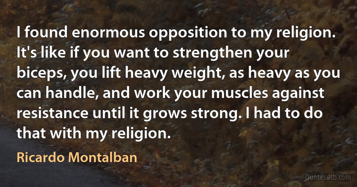 I found enormous opposition to my religion. It's like if you want to strengthen your biceps, you lift heavy weight, as heavy as you can handle, and work your muscles against resistance until it grows strong. I had to do that with my religion. (Ricardo Montalban)