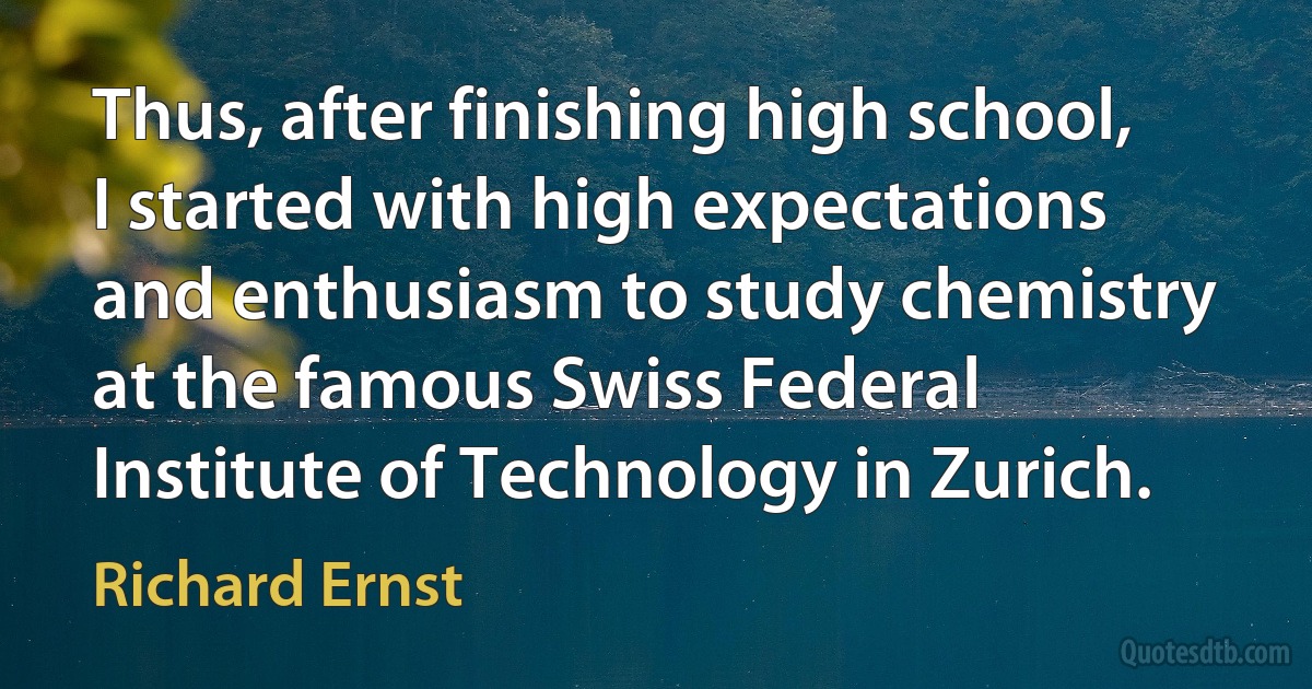 Thus, after finishing high school, I started with high expectations and enthusiasm to study chemistry at the famous Swiss Federal Institute of Technology in Zurich. (Richard Ernst)