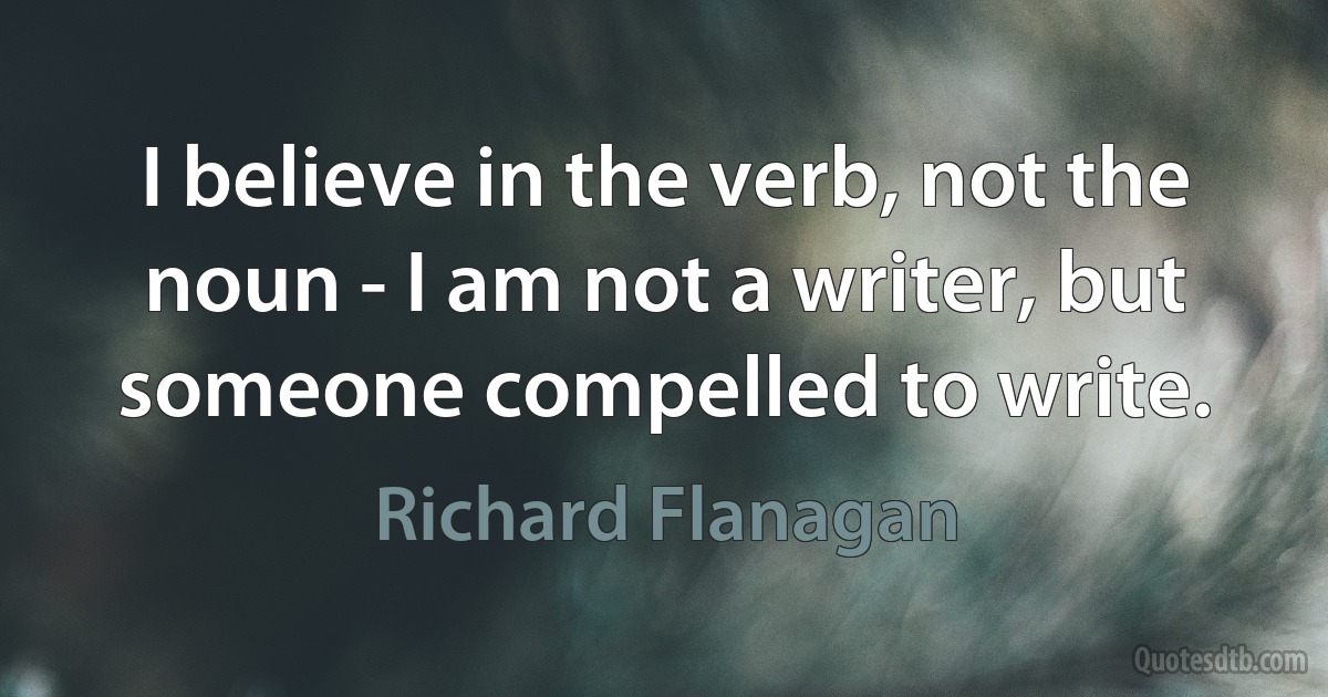 I believe in the verb, not the noun - I am not a writer, but someone compelled to write. (Richard Flanagan)