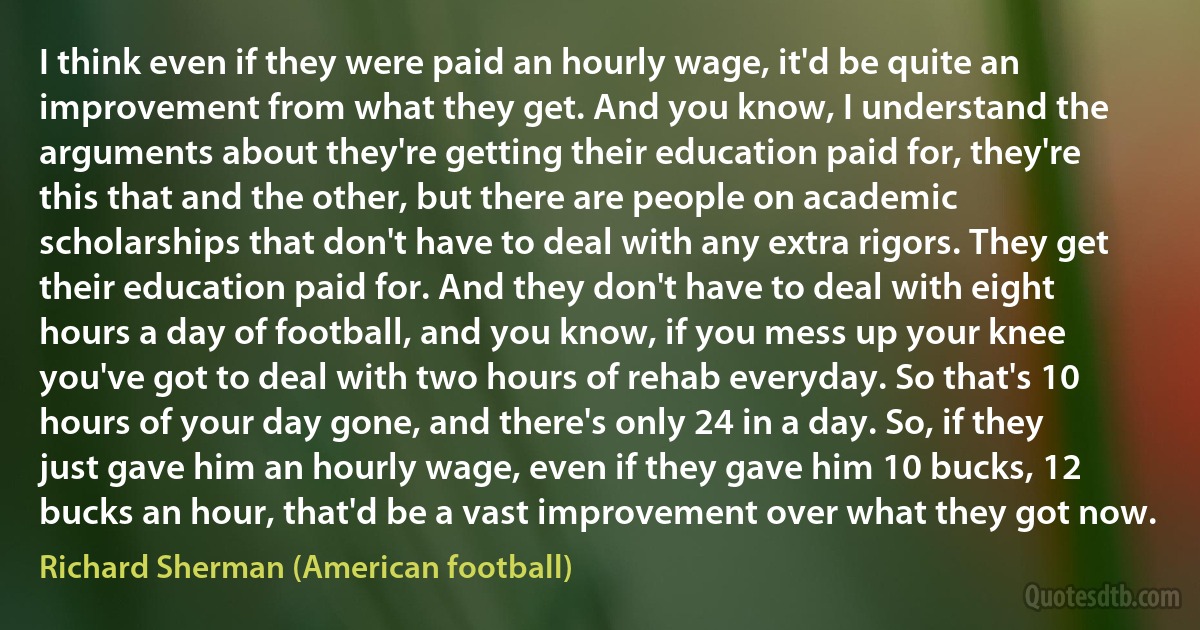 I think even if they were paid an hourly wage, it'd be quite an improvement from what they get. And you know, I understand the arguments about they're getting their education paid for, they're this that and the other, but there are people on academic scholarships that don't have to deal with any extra rigors. They get their education paid for. And they don't have to deal with eight hours a day of football, and you know, if you mess up your knee you've got to deal with two hours of rehab everyday. So that's 10 hours of your day gone, and there's only 24 in a day. So, if they just gave him an hourly wage, even if they gave him 10 bucks, 12 bucks an hour, that'd be a vast improvement over what they got now. (Richard Sherman (American football))