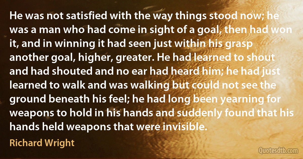 He was not satisfied with the way things stood now; he was a man who had come in sight of a goal, then had won it, and in winning it had seen just within his grasp another goal, higher, greater. He had learned to shout and had shouted and no ear had heard him; he had just learned to walk and was walking but could not see the ground beneath his feel; he had long been yearning for weapons to hold in his hands and suddenly found that his hands held weapons that were invisible. (Richard Wright)