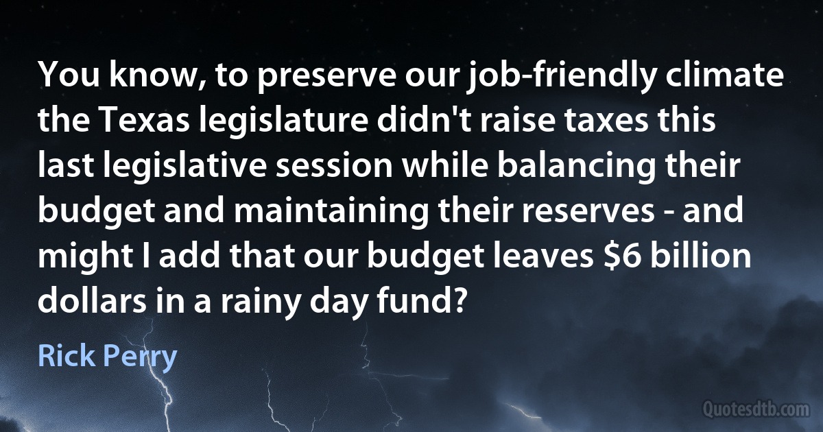 You know, to preserve our job-friendly climate the Texas legislature didn't raise taxes this last legislative session while balancing their budget and maintaining their reserves - and might I add that our budget leaves $6 billion dollars in a rainy day fund? (Rick Perry)