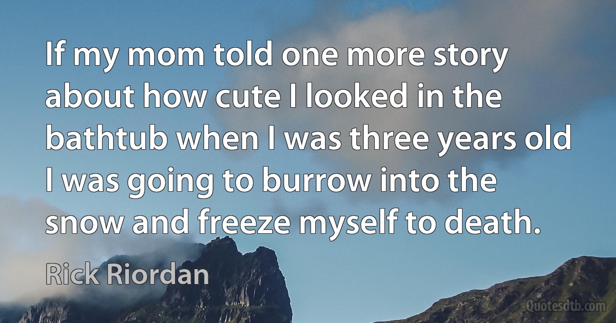 If my mom told one more story about how cute I looked in the bathtub when I was three years old I was going to burrow into the snow and freeze myself to death. (Rick Riordan)