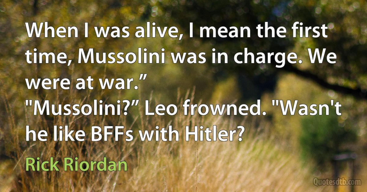 When I was alive, I mean the first time, Mussolini was in charge. We were at war.”
"Mussolini?” Leo frowned. "Wasn't he like BFFs with Hitler? (Rick Riordan)