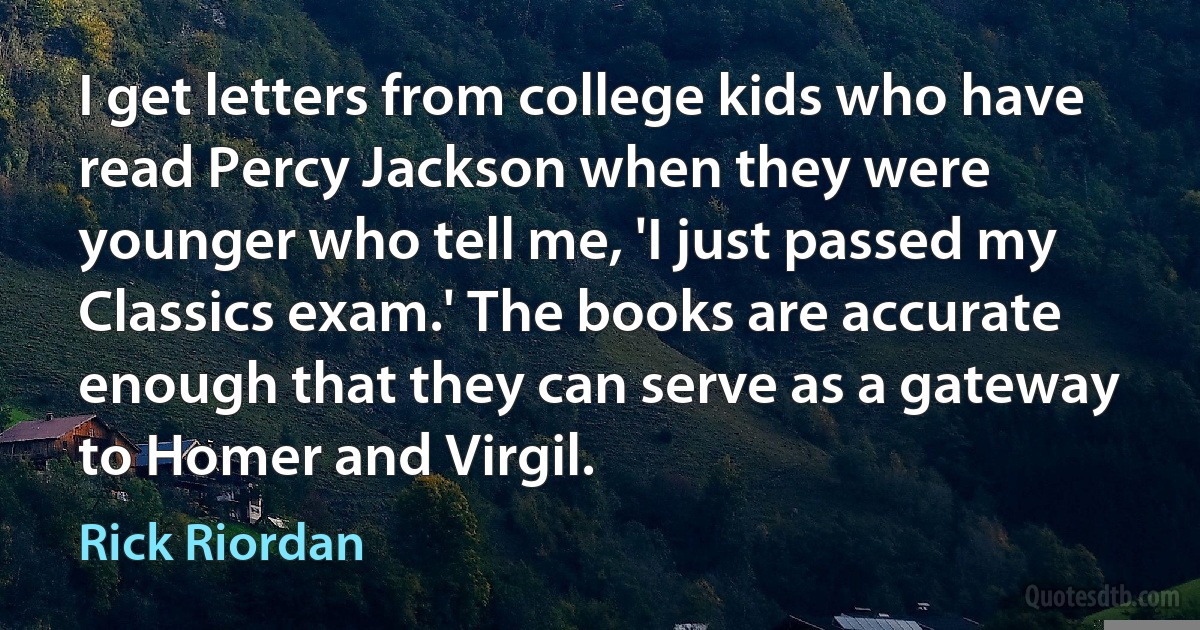 I get letters from college kids who have read Percy Jackson when they were younger who tell me, 'I just passed my Classics exam.' The books are accurate enough that they can serve as a gateway to Homer and Virgil. (Rick Riordan)