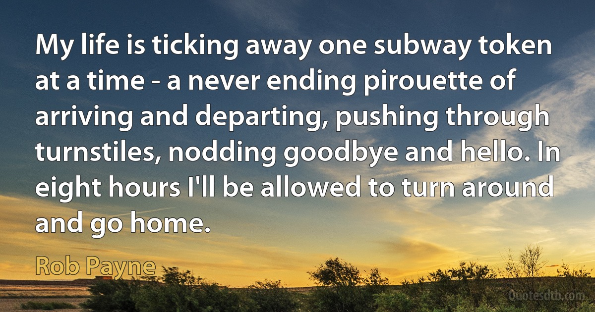 My life is ticking away one subway token at a time - a never ending pirouette of arriving and departing, pushing through turnstiles, nodding goodbye and hello. In eight hours I'll be allowed to turn around and go home. (Rob Payne)