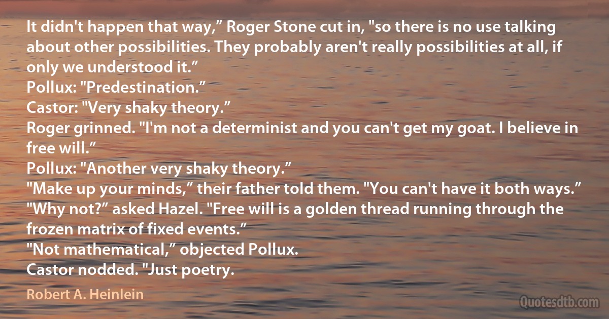 It didn't happen that way,” Roger Stone cut in, "so there is no use talking about other possibilities. They probably aren't really possibilities at all, if only we understood it.”
Pollux: "Predestination.”
Castor: "Very shaky theory.”
Roger grinned. "I'm not a determinist and you can't get my goat. I believe in free will.”
Pollux: "Another very shaky theory.”
"Make up your minds,” their father told them. "You can't have it both ways.”
"Why not?” asked Hazel. "Free will is a golden thread running through the frozen matrix of fixed events.”
"Not mathematical,” objected Pollux.
Castor nodded. "Just poetry. (Robert A. Heinlein)