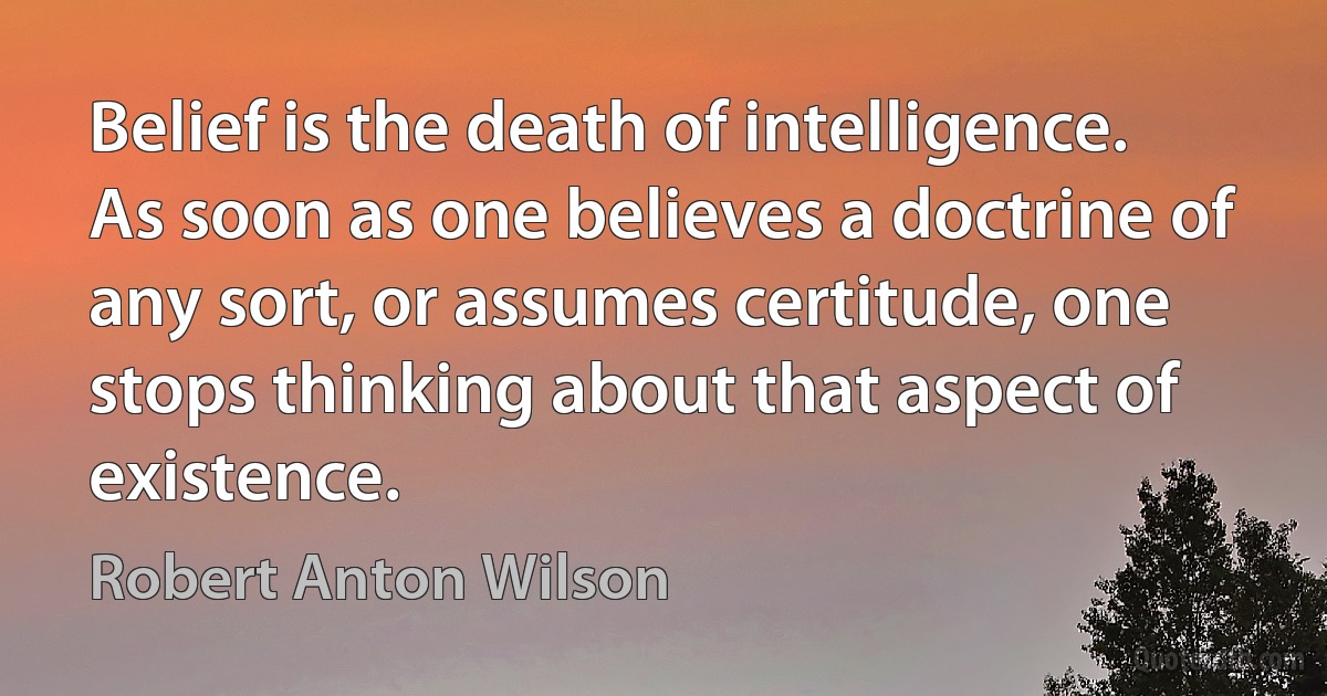 Belief is the death of intelligence. As soon as one believes a doctrine of any sort, or assumes certitude, one stops thinking about that aspect of existence. (Robert Anton Wilson)