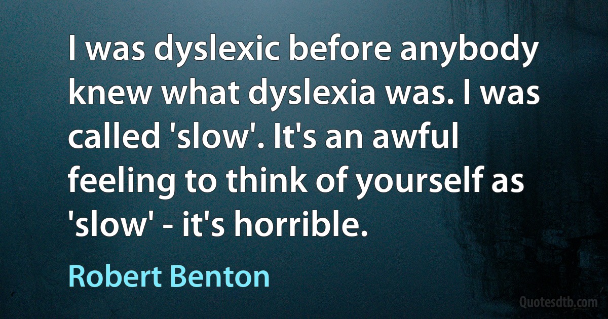 I was dyslexic before anybody knew what dyslexia was. I was called 'slow'. It's an awful feeling to think of yourself as 'slow' - it's horrible. (Robert Benton)