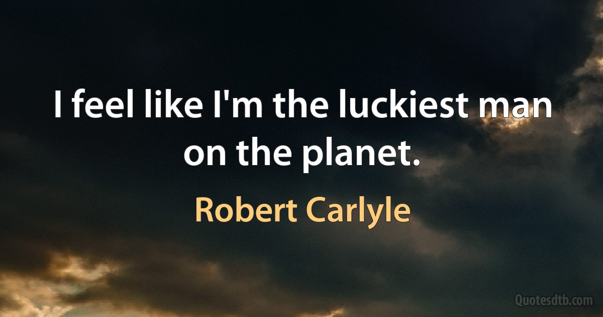 I feel like I'm the luckiest man on the planet. (Robert Carlyle)