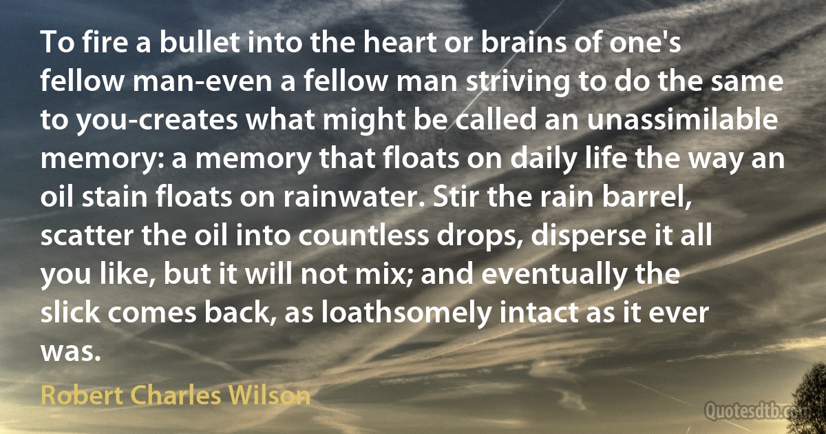 To fire a bullet into the heart or brains of one's fellow man-even a fellow man striving to do the same to you-creates what might be called an unassimilable memory: a memory that floats on daily life the way an oil stain floats on rainwater. Stir the rain barrel, scatter the oil into countless drops, disperse it all you like, but it will not mix; and eventually the slick comes back, as loathsomely intact as it ever was. (Robert Charles Wilson)