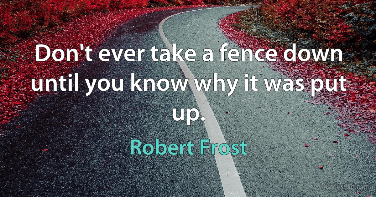 Don't ever take a fence down until you know why it was put up. (Robert Frost)