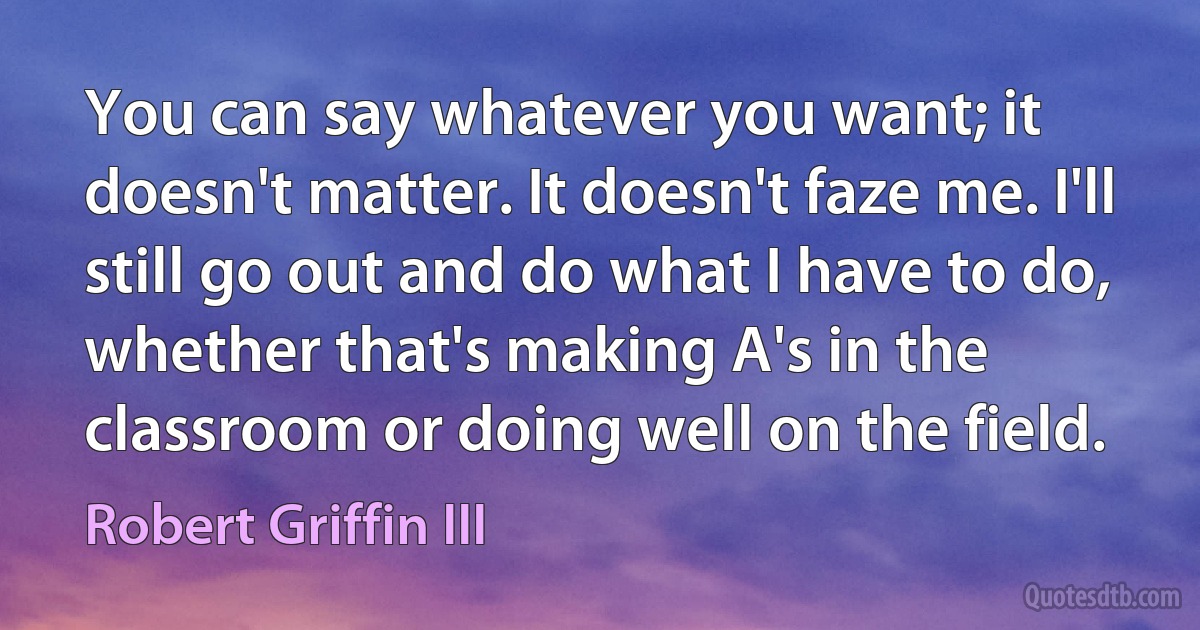 You can say whatever you want; it doesn't matter. It doesn't faze me. I'll still go out and do what I have to do, whether that's making A's in the classroom or doing well on the field. (Robert Griffin III)