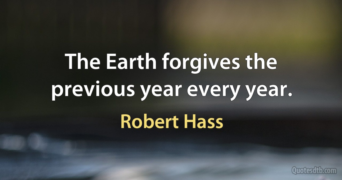 The Earth forgives the previous year every year. (Robert Hass)