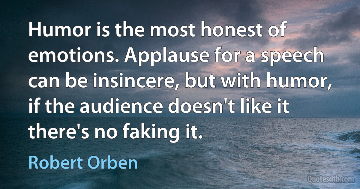 Humor is the most honest of emotions. Applause for a speech can be insincere, but with humor, if the audience doesn't like it there's no faking it. (Robert Orben)