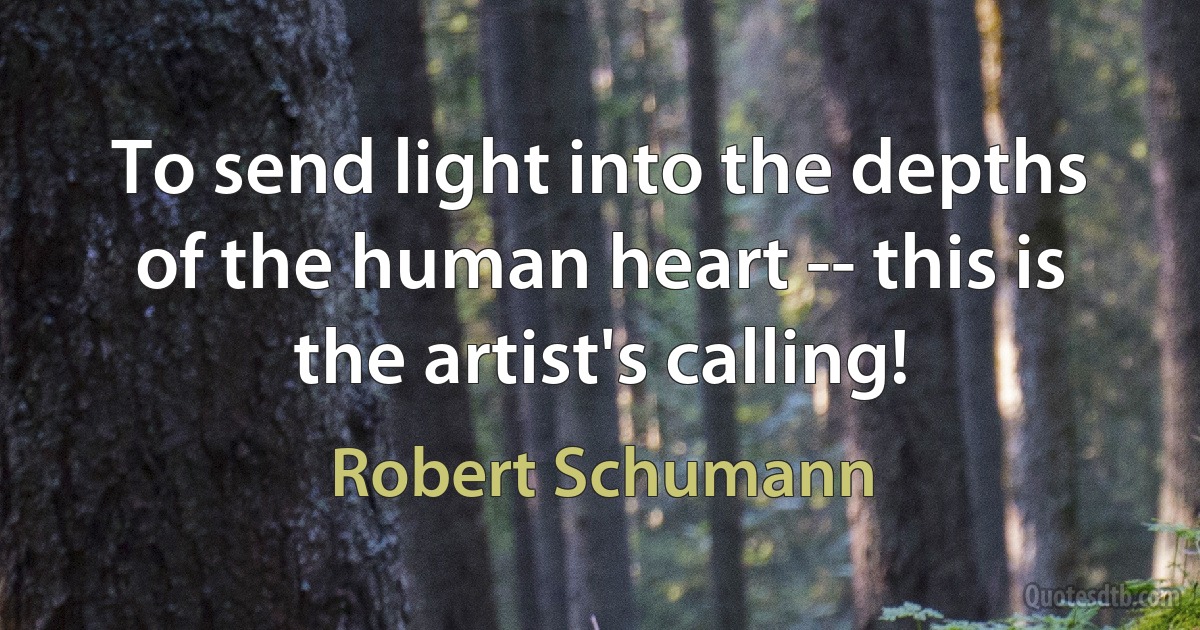 To send light into the depths of the human heart -- this is the artist's calling! (Robert Schumann)