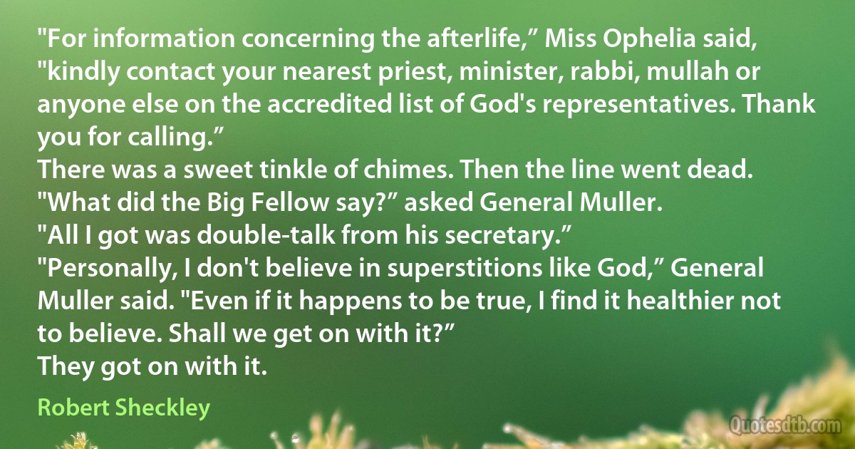 "For information concerning the afterlife,” Miss Ophelia said, "kindly contact your nearest priest, minister, rabbi, mullah or anyone else on the accredited list of God's representatives. Thank you for calling.”
There was a sweet tinkle of chimes. Then the line went dead.
"What did the Big Fellow say?” asked General Muller.
"All I got was double-talk from his secretary.”
"Personally, I don't believe in superstitions like God,” General Muller said. "Even if it happens to be true, I find it healthier not to believe. Shall we get on with it?”
They got on with it. (Robert Sheckley)