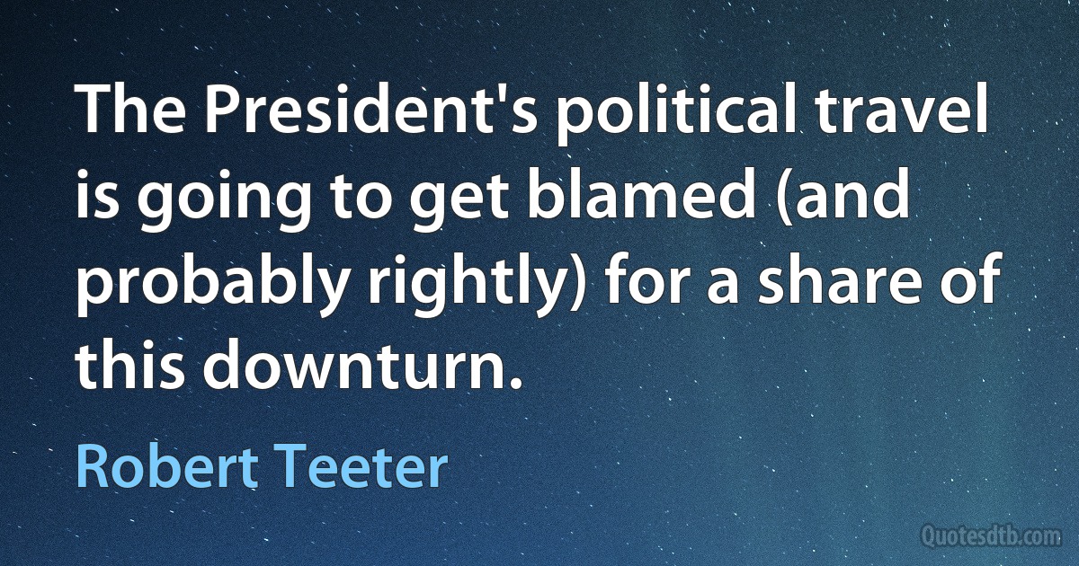 The President's political travel is going to get blamed (and probably rightly) for a share of this downturn. (Robert Teeter)