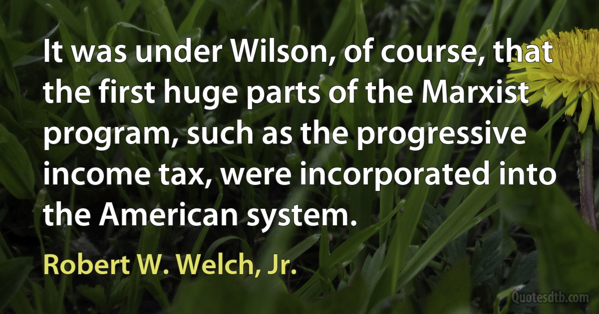 It was under Wilson, of course, that the first huge parts of the Marxist program, such as the progressive income tax, were incorporated into the American system. (Robert W. Welch, Jr.)