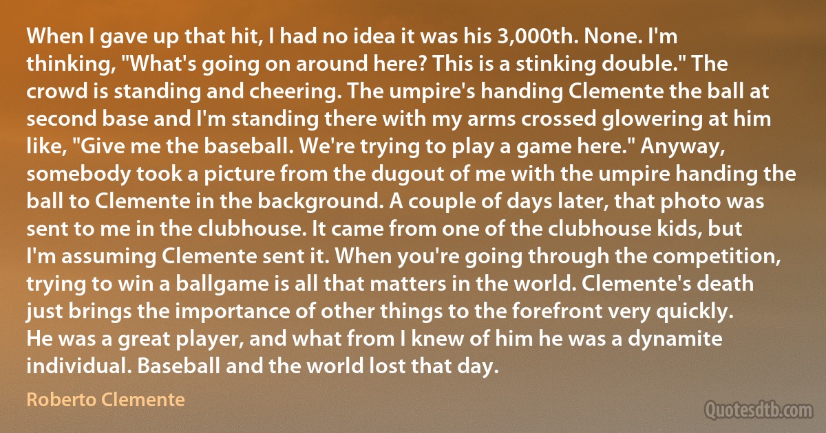 When I gave up that hit, I had no idea it was his 3,000th. None. I'm thinking, "What's going on around here? This is a stinking double." The crowd is standing and cheering. The umpire's handing Clemente the ball at second base and I'm standing there with my arms crossed glowering at him like, "Give me the baseball. We're trying to play a game here." Anyway, somebody took a picture from the dugout of me with the umpire handing the ball to Clemente in the background. A couple of days later, that photo was sent to me in the clubhouse. It came from one of the clubhouse kids, but I'm assuming Clemente sent it. When you're going through the competition, trying to win a ballgame is all that matters in the world. Clemente's death just brings the importance of other things to the forefront very quickly. He was a great player, and what from I knew of him he was a dynamite individual. Baseball and the world lost that day. (Roberto Clemente)