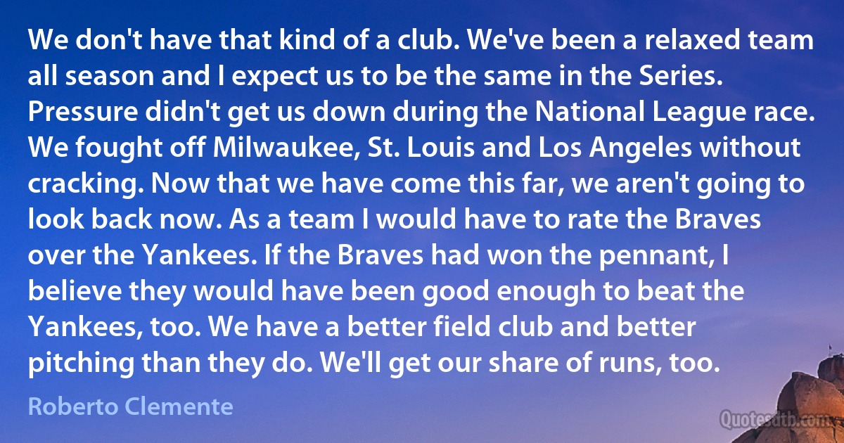 We don't have that kind of a club. We've been a relaxed team all season and I expect us to be the same in the Series. Pressure didn't get us down during the National League race. We fought off Milwaukee, St. Louis and Los Angeles without cracking. Now that we have come this far, we aren't going to look back now. As a team I would have to rate the Braves over the Yankees. If the Braves had won the pennant, I believe they would have been good enough to beat the Yankees, too. We have a better field club and better pitching than they do. We'll get our share of runs, too. (Roberto Clemente)