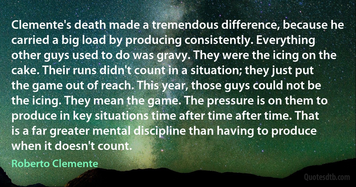 Clemente's death made a tremendous difference, because he carried a big load by producing consistently. Everything other guys used to do was gravy. They were the icing on the cake. Their runs didn't count in a situation; they just put the game out of reach. This year, those guys could not be the icing. They mean the game. The pressure is on them to produce in key situations time after time after time. That is a far greater mental discipline than having to produce when it doesn't count. (Roberto Clemente)