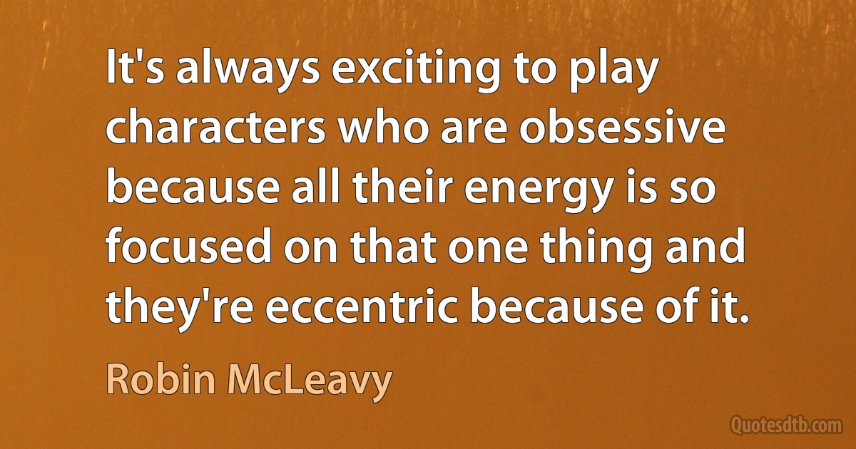 It's always exciting to play characters who are obsessive because all their energy is so focused on that one thing and they're eccentric because of it. (Robin McLeavy)