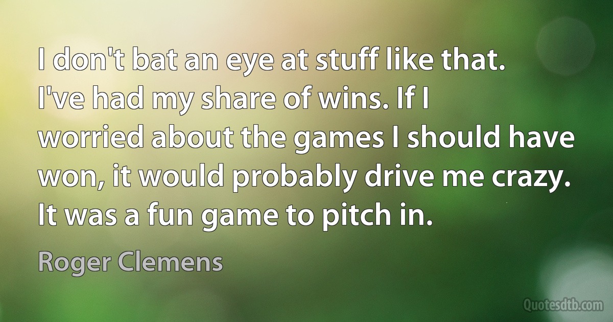 I don't bat an eye at stuff like that. I've had my share of wins. If I worried about the games I should have won, it would probably drive me crazy. It was a fun game to pitch in. (Roger Clemens)