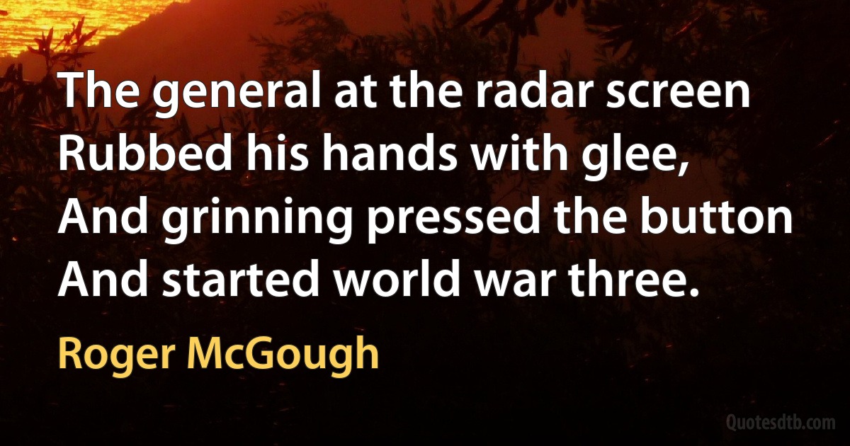 The general at the radar screen
Rubbed his hands with glee,
And grinning pressed the button
And started world war three. (Roger McGough)