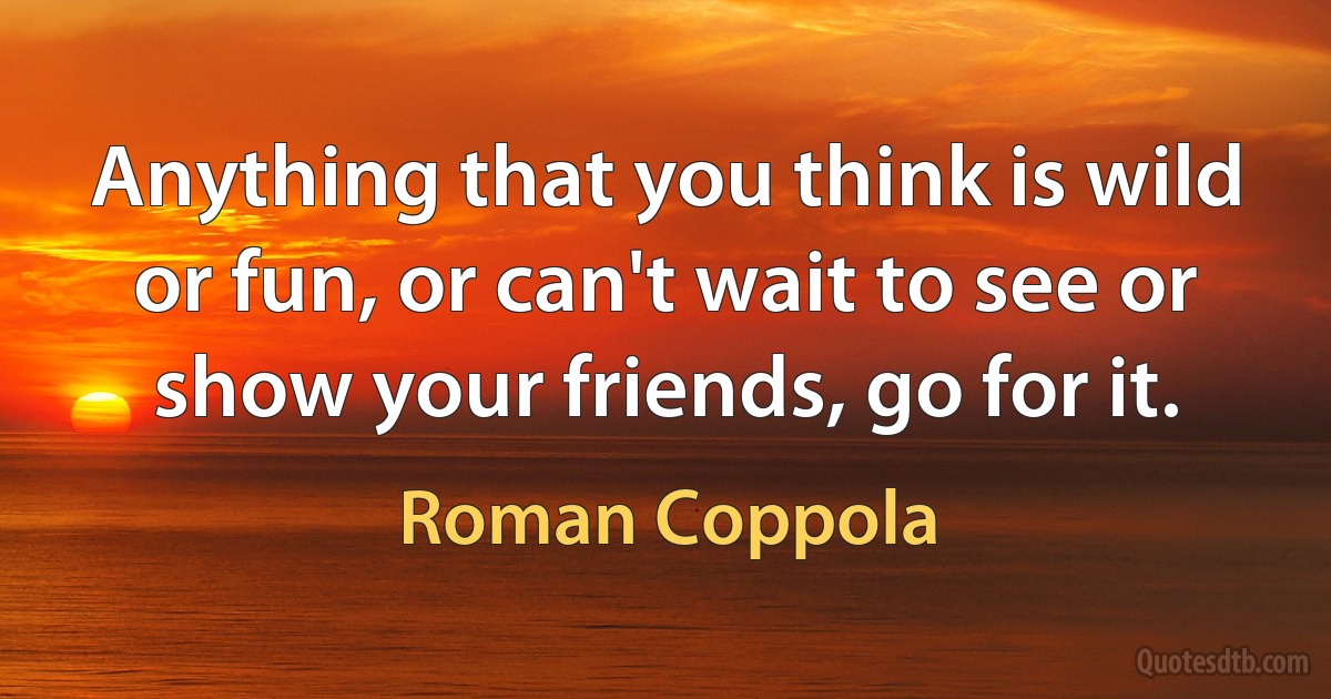 Anything that you think is wild or fun, or can't wait to see or show your friends, go for it. (Roman Coppola)