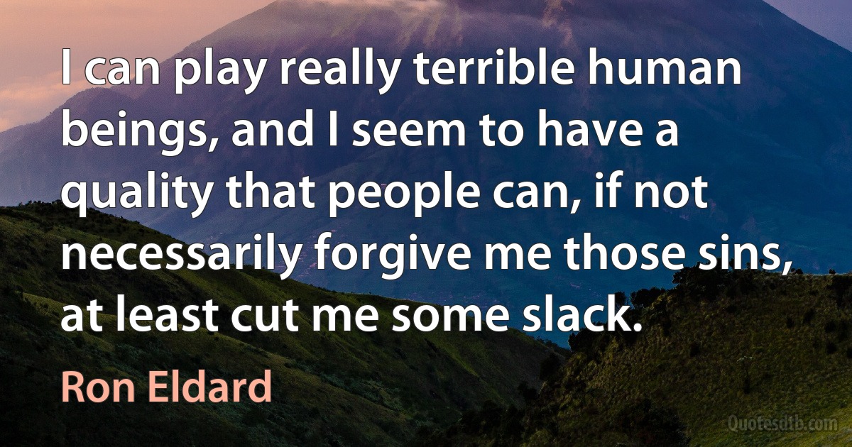 I can play really terrible human beings, and I seem to have a quality that people can, if not necessarily forgive me those sins, at least cut me some slack. (Ron Eldard)