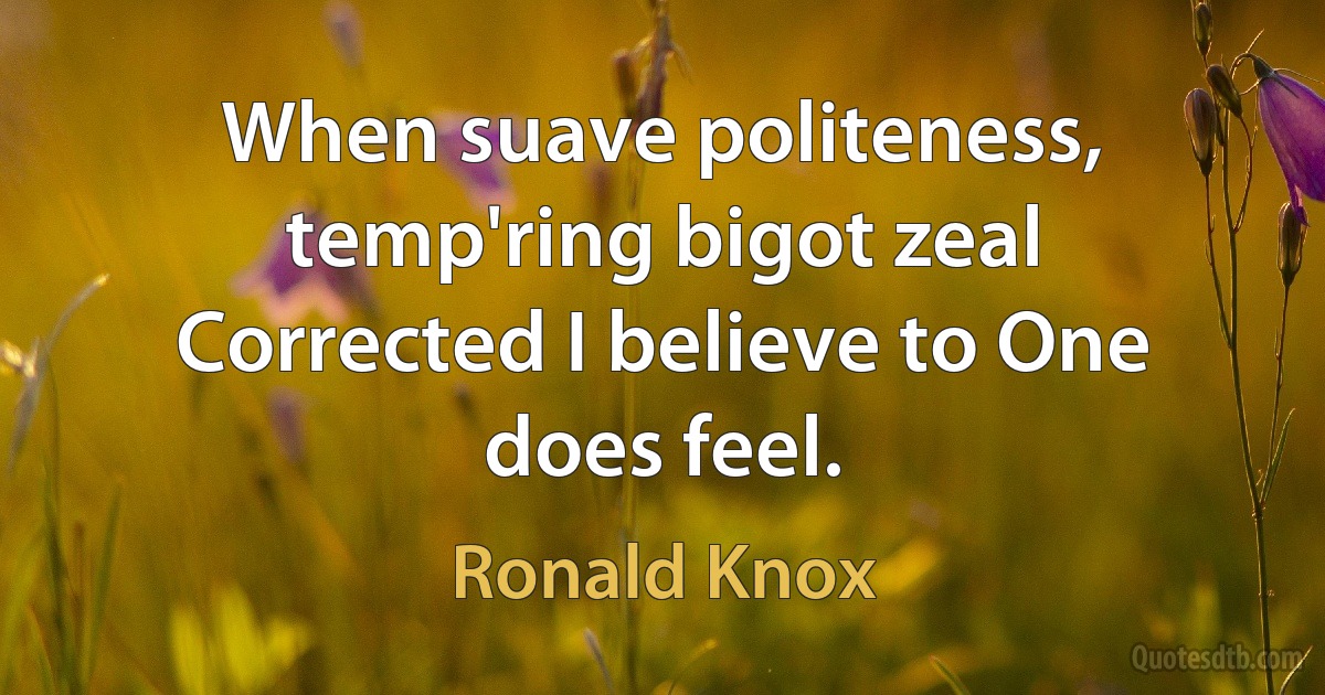 When suave politeness, temp'ring bigot zeal
Corrected I believe to One does feel. (Ronald Knox)