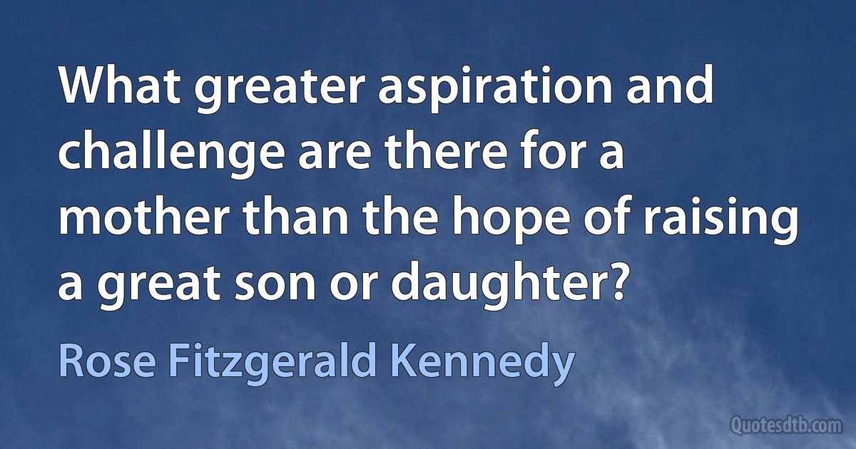 What greater aspiration and challenge are there for a mother than the hope of raising a great son or daughter? (Rose Fitzgerald Kennedy)