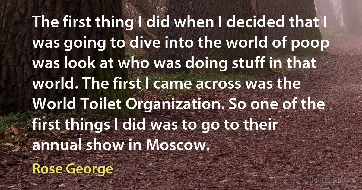 The first thing I did when I decided that I was going to dive into the world of poop was look at who was doing stuff in that world. The first I came across was the World Toilet Organization. So one of the first things I did was to go to their annual show in Moscow. (Rose George)