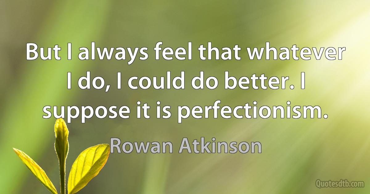 But I always feel that whatever I do, I could do better. I suppose it is perfectionism. (Rowan Atkinson)