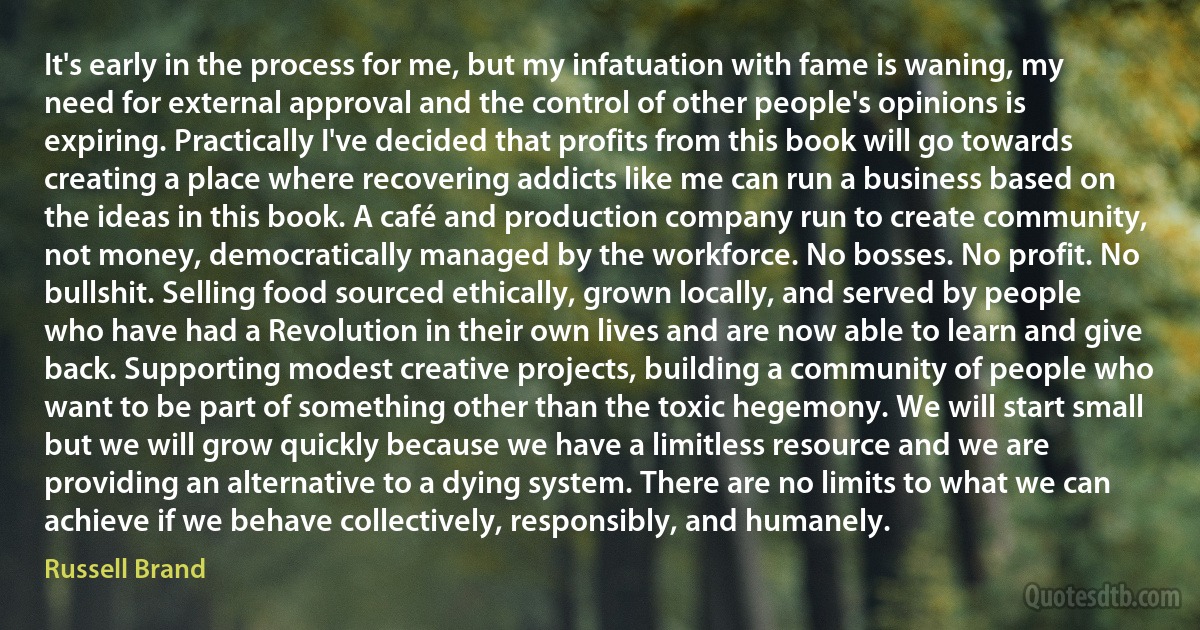 It's early in the process for me, but my infatuation with fame is waning, my need for external approval and the control of other people's opinions is expiring. Practically I've decided that profits from this book will go towards creating a place where recovering addicts like me can run a business based on the ideas in this book. A café and production company run to create community, not money, democratically managed by the workforce. No bosses. No profit. No bullshit. Selling food sourced ethically, grown locally, and served by people who have had a Revolution in their own lives and are now able to learn and give back. Supporting modest creative projects, building a community of people who want to be part of something other than the toxic hegemony. We will start small but we will grow quickly because we have a limitless resource and we are providing an alternative to a dying system. There are no limits to what we can achieve if we behave collectively, responsibly, and humanely. (Russell Brand)